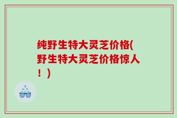 纯野生特大灵芝价格(野生特大灵芝价格惊人!) 纯野生特大灵芝价格(野生特大灵芝价格惊人!)