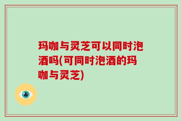 玛咖与灵芝可以同时泡酒吗(可同时泡酒的玛咖与灵芝) 玛咖与灵芝可以同时泡酒吗(可同时泡酒的玛咖与灵芝)