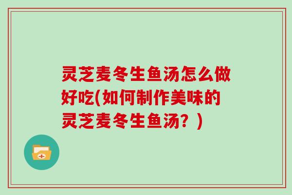 灵芝麦冬生鱼汤怎么做好吃(如何制作美味的灵芝麦冬生鱼汤?) 灵芝麦冬生鱼汤怎么做好吃(如何制作美味的灵芝麦冬生鱼汤?)