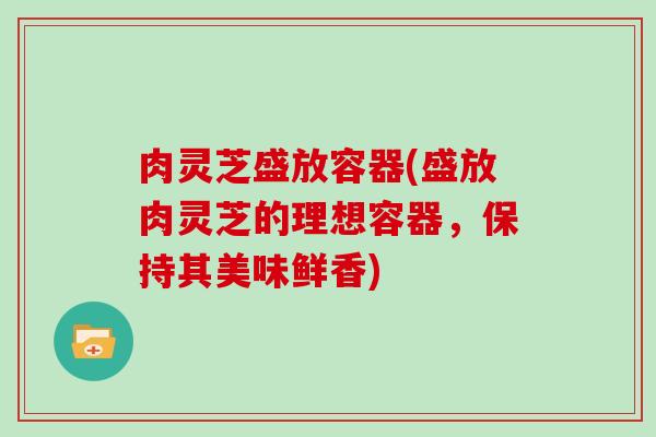 肉灵芝盛放容器(盛放肉灵芝的理想容器，保持其美味鲜香)