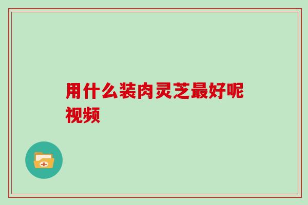 用什么装肉灵芝好呢视频