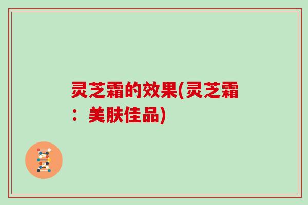 灵芝霜的效果(灵芝霜:美肤佳品) 灵芝霜的效果(灵芝霜:美肤佳品)