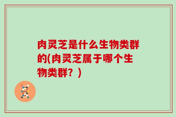 肉灵芝是什么生物类群的(肉灵芝属于哪个生物类群？)
