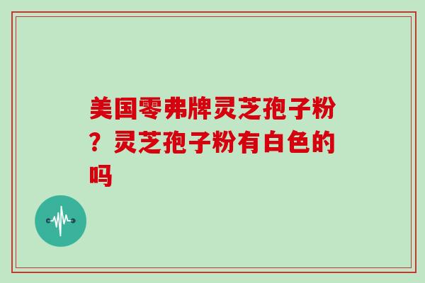美国零弗牌灵芝孢子粉?灵芝孢子粉有白色的吗 美国零弗牌灵芝孢子粉?灵芝孢子粉有白色的吗