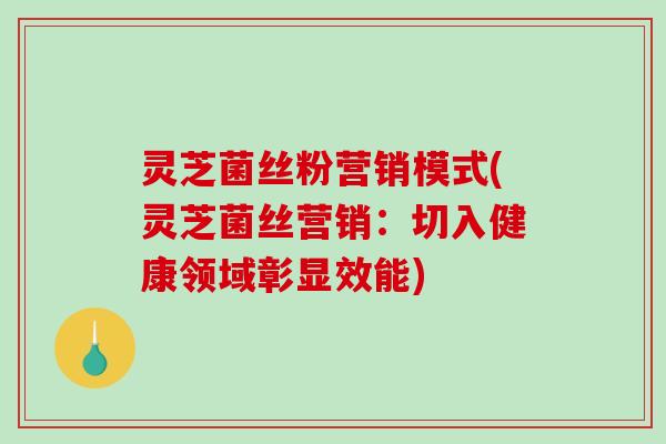 灵芝菌丝粉营销模式(灵芝菌丝营销:切入健康领域彰显效能) 灵芝菌丝粉营销模式(灵芝菌丝营销:切入健康领域彰显效能)