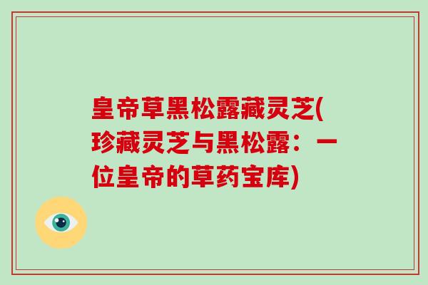 皇帝草黑松露藏灵芝(珍藏灵芝与黑松露:一位皇帝的草药宝库) 皇帝草黑松露藏灵芝(珍藏灵芝与黑松露:一位皇帝的草药宝库)