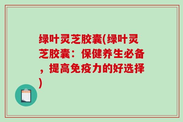 绿叶灵芝胶囊(绿叶灵芝胶囊:保健养生必备,提高免疫力的好选择) 绿叶灵芝胶囊(绿叶灵芝胶囊:保健养生必备,提高免疫力的好选择)