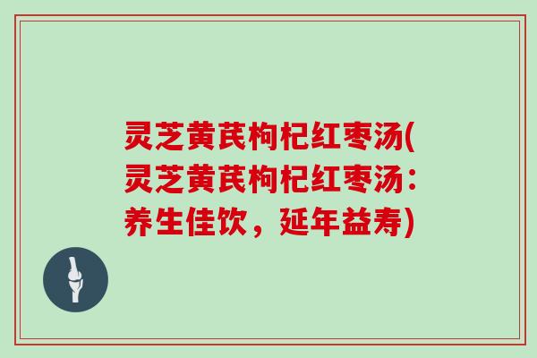 灵芝黄芪枸杞红枣汤(灵芝黄芪枸杞红枣汤：养生佳饮，延年益寿)