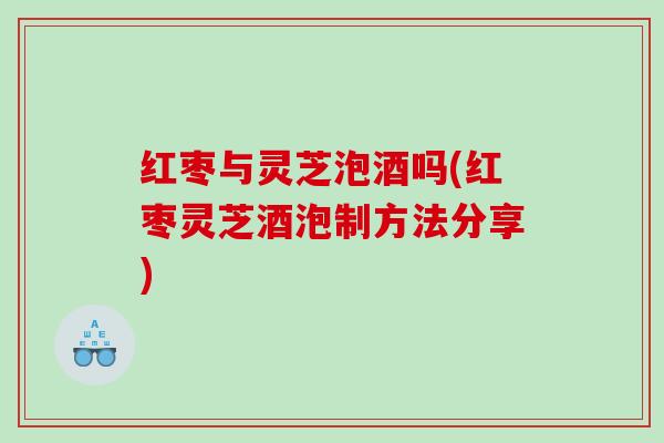 红枣与灵芝泡酒吗(红枣灵芝酒泡制方法分享)