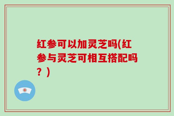 红参可以加灵芝吗(红参与灵芝可相互搭配吗？)
