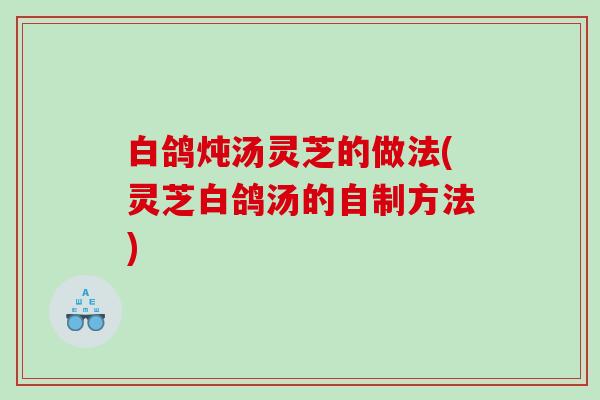 白鸽炖汤灵芝的做法(灵芝白鸽汤的自制方法)
