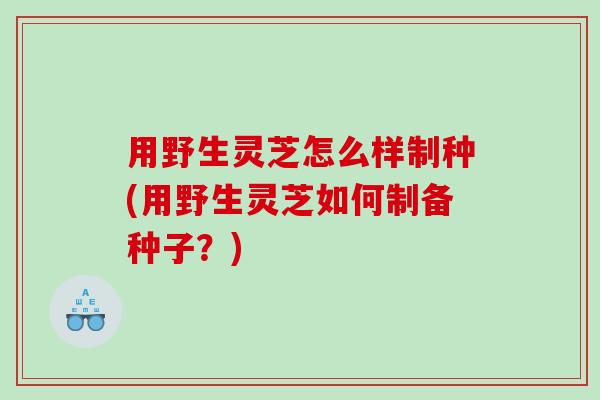 用野生灵芝怎么样制种(用野生灵芝如何制备种子？)