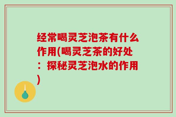 经常喝灵芝泡茶有什么作用(喝灵芝茶的好处:探秘灵芝泡水的作用) 经常喝灵芝泡茶有什么作用(喝灵芝茶的好处:探秘灵芝泡水的作用)