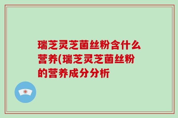 瑞芝灵芝菌丝粉含什么营养(瑞芝灵芝菌丝粉的营养成分分析 瑞芝灵芝菌丝粉含什么营养(瑞芝灵芝菌丝粉的营养成分分析