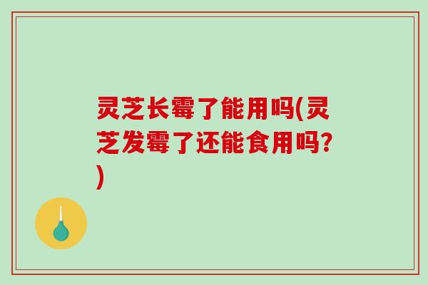 灵芝长霉了能用吗(灵芝发霉了还能食用吗？)