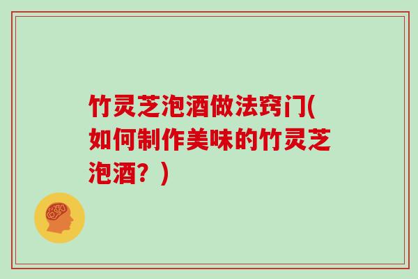 竹灵芝泡酒做法窍门(如何制作美味的竹灵芝泡酒？)