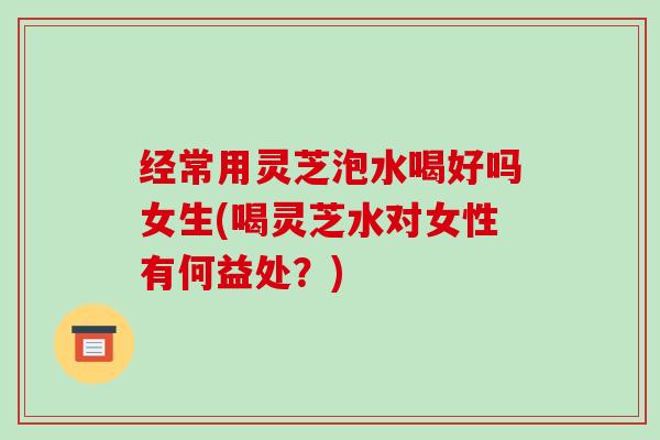 经常用灵芝泡水喝好吗女生(喝灵芝水对女性有何益处?) 经常用灵芝泡水喝好吗女生(喝灵芝水对女性有何益处?)