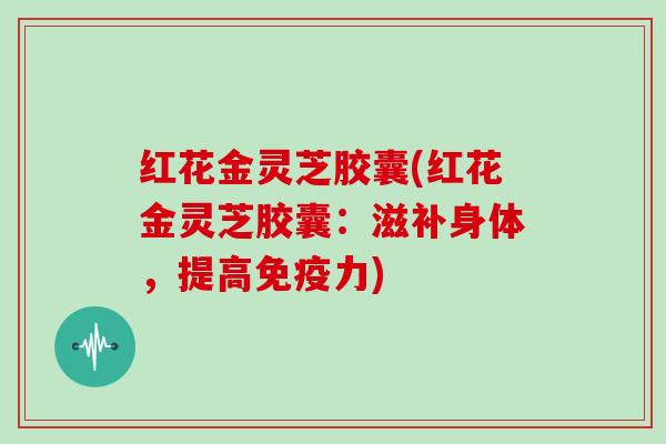 红花金灵芝胶囊(红花金灵芝胶囊：滋补身体，提高免疫力)