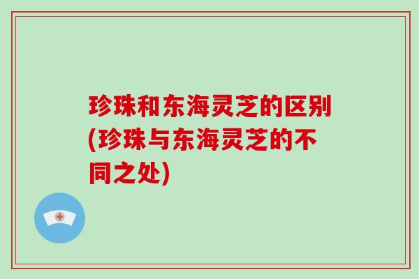 珍珠和东海灵芝的区别(珍珠与东海灵芝的不同之处) 珍珠和东海灵芝的区别(珍珠与东海灵芝的不同之处)
