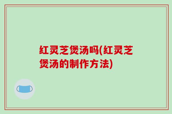 红灵芝煲汤吗(红灵芝煲汤的制作方法) 红灵芝煲汤吗(红灵芝煲汤的制作方法)