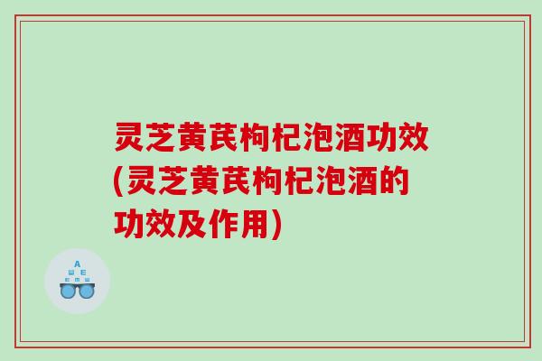 灵芝黄芪枸杞泡酒功效(灵芝黄芪枸杞泡酒的功效及作用) 灵芝黄芪枸杞泡酒功效(灵芝黄芪枸杞泡酒的功效及作用)