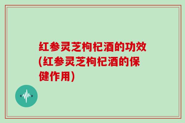 红参灵芝枸杞酒的功效(红参灵芝枸杞酒的保健作用) 红参灵芝枸杞酒的功效(红参灵芝枸杞酒的保健作用)