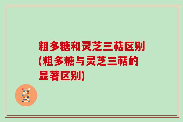 粗多糖和灵芝三萜区别(粗多糖与灵芝三萜的显著区别) 粗多糖和灵芝三萜区别(粗多糖与灵芝三萜的显著区别)