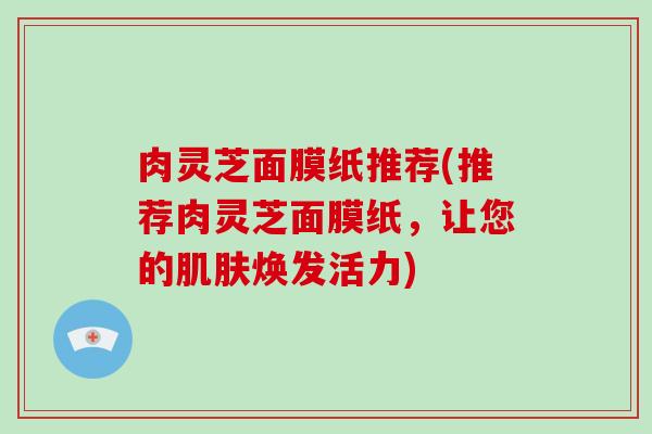 肉灵芝面膜纸推荐(推荐肉灵芝面膜纸,让您的焕发活力) 肉灵芝面膜纸推荐(推荐肉灵芝面膜纸,让您的焕发活力)