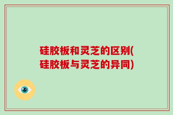 硅胶板和灵芝的区别(硅胶板与灵芝的异同) 硅胶板和灵芝的区别(硅胶板与灵芝的异同)