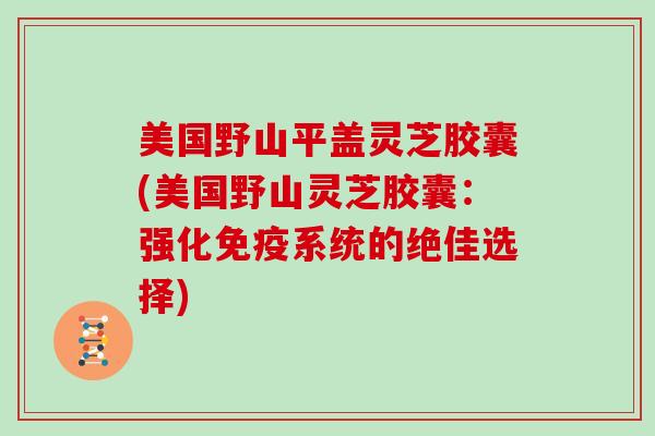 美国野山平盖灵芝胶囊(美国野山灵芝胶囊:强化免疫系统的绝佳选择) 美国野山平盖灵芝胶囊(美国野山灵芝胶囊:强化免疫系统的绝佳选择)