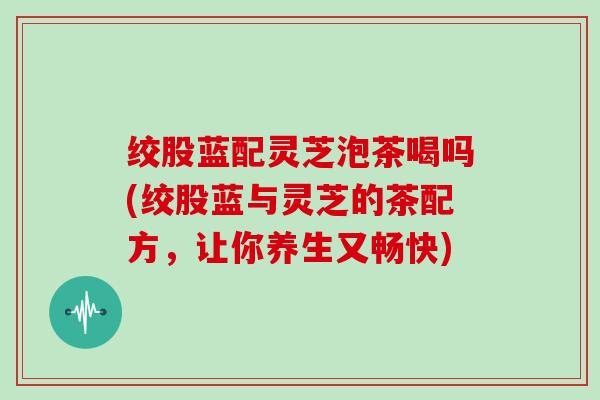 绞股蓝配灵芝泡茶喝吗(绞股蓝与灵芝的茶配方,让你养生又畅快) 绞股蓝配灵芝泡茶喝吗(绞股蓝与灵芝的茶配方,让你养生又畅快)
