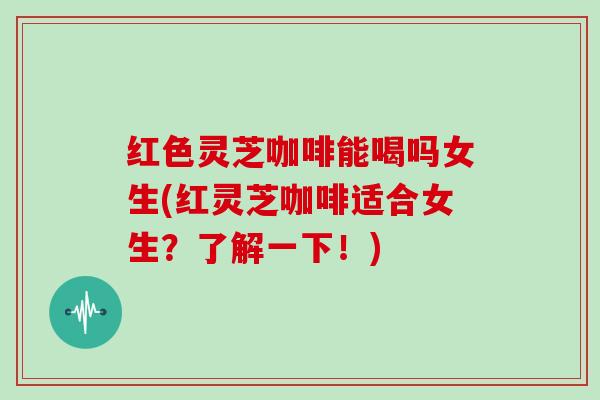 红色灵芝咖啡能喝吗女生(红灵芝咖啡适合女生?了解一下!) 红色灵芝咖啡能喝吗女生(红灵芝咖啡适合女生?了解一下!)