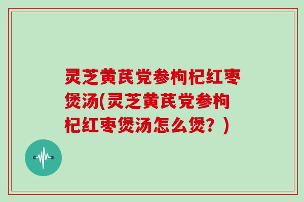 灵芝黄芪党参枸杞红枣煲汤(灵芝黄芪党参枸杞红枣煲汤怎么煲?) 灵芝黄芪党参枸杞红枣煲汤(灵芝黄芪党参枸杞红枣煲汤怎么煲?)