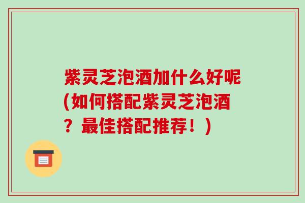 紫灵芝泡酒加什么好呢(如何搭配紫灵芝泡酒?佳搭配推荐!) 紫灵芝泡酒加什么好呢(如何搭配紫灵芝泡酒?佳搭配推荐!)