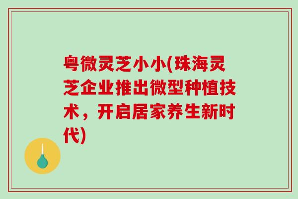 粤微灵芝小小(珠海灵芝企业推出微型种植技术，开启居家养生新时代)