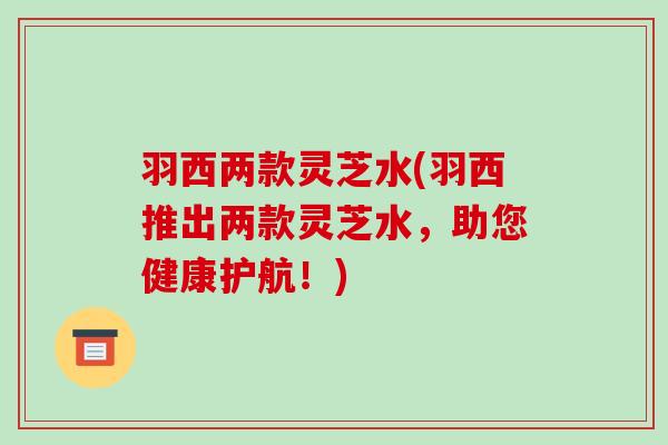 羽西两款灵芝水(羽西推出两款灵芝水,助您健康护航!) 羽西两款灵芝水(羽西推出两款灵芝水,助您健康护航!)