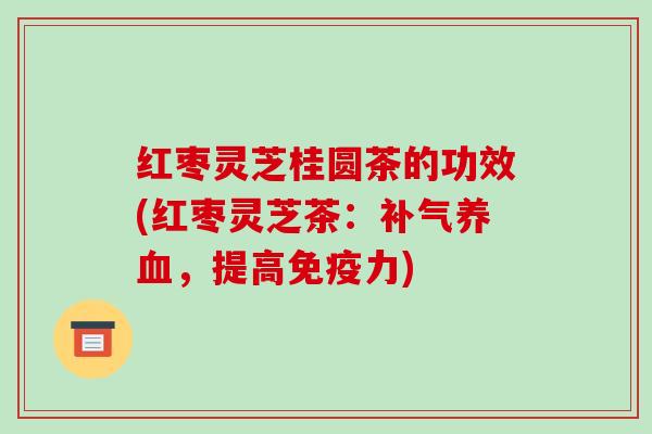 红枣灵芝桂圆茶的功效(红枣灵芝茶:,提高免疫力) 红枣灵芝桂圆茶的功效(红枣灵芝茶:,提高免疫力)