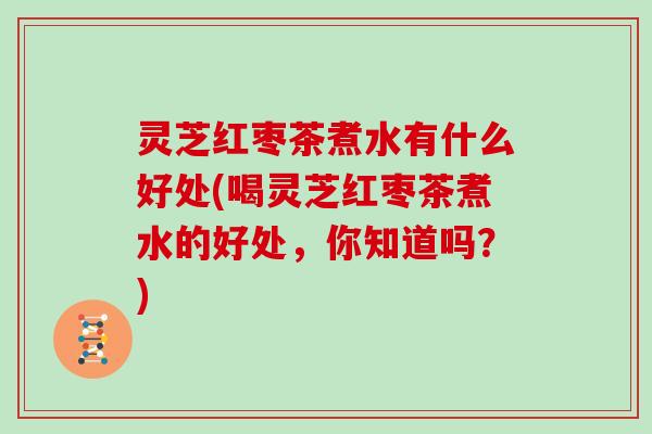 灵芝红枣茶煮水有什么好处(喝灵芝红枣茶煮水的好处,你知道吗?) 灵芝红枣茶煮水有什么好处(喝灵芝红枣茶煮水的好处,你知道吗?)