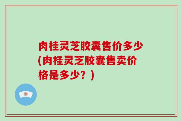 肉桂灵芝胶囊售价多少(肉桂灵芝胶囊售卖价格是多少?) 肉桂灵芝胶囊售价多少(肉桂灵芝胶囊售卖价格是多少?)