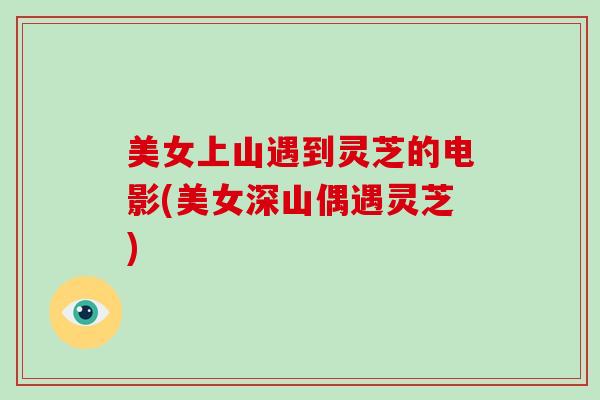美女上山遇到灵芝的电影(美女深山偶遇灵芝) 美女上山遇到灵芝的电影(美女深山偶遇灵芝)