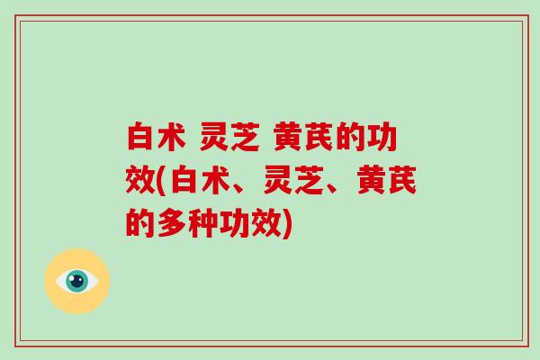 白术 灵芝 黄芪的功效(白术、灵芝、黄芪的多种功效)
