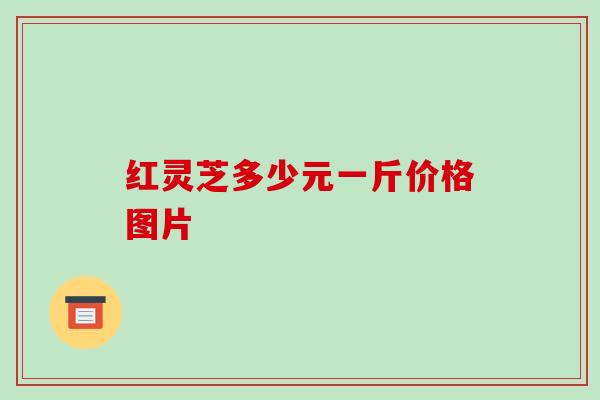 红灵芝多少元一斤价格图片 红灵芝多少元一斤价格图片