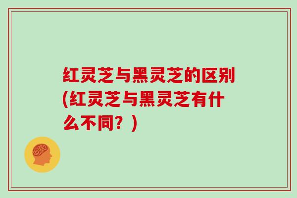 红灵芝与黑灵芝的区别(红灵芝与黑灵芝有什么不同?) 红灵芝与黑灵芝的区别(红灵芝与黑灵芝有什么不同?)