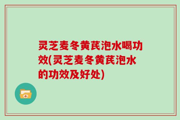 灵芝麦冬黄芪泡水喝功效(灵芝麦冬黄芪泡水的功效及好处)