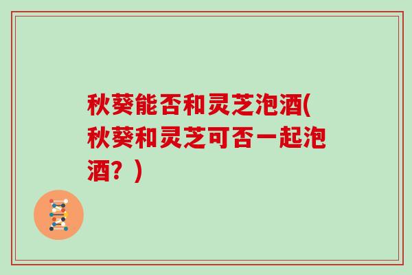 秋葵能否和灵芝泡酒(秋葵和灵芝可否一起泡酒?) 秋葵能否和灵芝泡酒(秋葵和灵芝可否一起泡酒?)