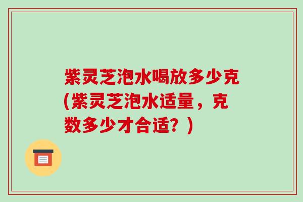 紫灵芝泡水喝放多少克(紫灵芝泡水适量,克数多少才合适?) 紫灵芝泡水喝放多少克(紫灵芝泡水适量,克数多少才合适?)