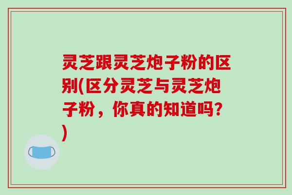 灵芝跟灵芝炮子粉的区别(区分灵芝与灵芝炮子粉,你真的知道吗?) 灵芝跟灵芝炮子粉的区别(区分灵芝与灵芝炮子粉,你真的知道吗?)