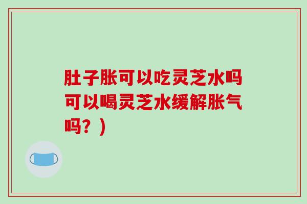 肚子胀可以吃灵芝水吗可以喝灵芝水缓解胀气吗?) 肚子胀可以吃灵芝水吗可以喝灵芝水缓解胀气吗?)