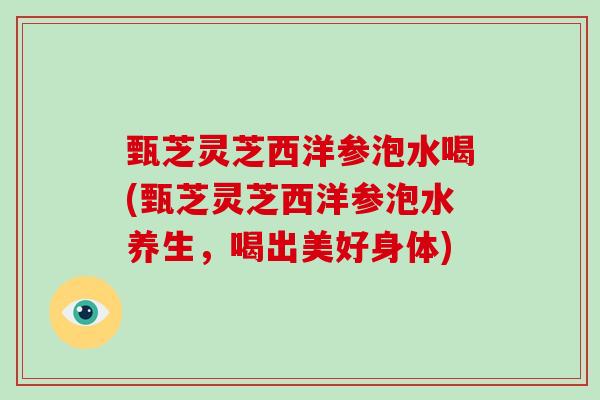 甄芝灵芝西洋参泡水喝(甄芝灵芝西洋参泡水养生,喝出美好身体) 甄芝灵芝西洋参泡水喝(甄芝灵芝西洋参泡水养生,喝出美好身体)