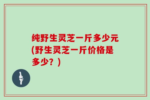 纯野生灵芝一斤多少元(野生灵芝一斤价格是多少?) 纯野生灵芝一斤多少元(野生灵芝一斤价格是多少?)
